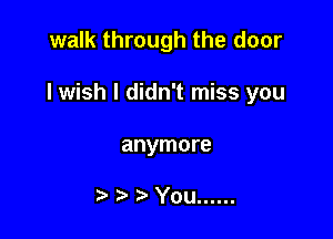 walk through the door

lwish I didn't miss you

anymore

You ......