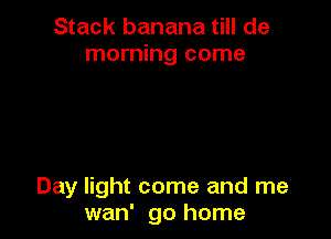 Stack banana till de
morning come

Day light come and me
wan' go home