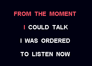 FROM THE MOMENT

I COULD TALK
I WAS ORDERED

TO LISTEN NOW