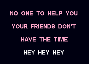 NO ONE TO HELP YOU
YOUR FRIENDS DON'T
HAVE THE TIME

HEY HEY HEY