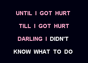 UNTIL I GOT HURT
TILL I GOT HURT

DARLING I DIDN'T

KNOW WHAT TO DO