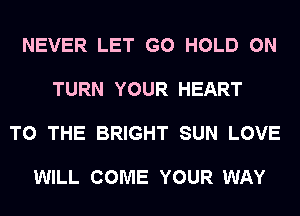 NEVER LET G0 HOLD 0N

TURN YOUR HEART

TO THE BRIGHT SUN LOVE

WILL COME YOUR WAY