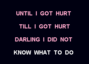 UNTIL I GOT HURT
TILL I GOT HURT

DARLING I DID NOT

KNOW WHAT TO DO