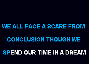 WE ALL FACE A SCARE FROM

CONCLUSION THOUGH WE

SPEND OUR TIME IN A DREAM