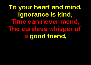 To your heart and mind,
Ignorance is kind,
Time can never mend,
The careless whisper of
a good friend,