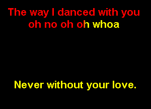The way I danced with you
oh no oh oh whoa

Never without your love.