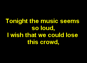 Tonight the music seems
soloud,

I wish that we could lose
this crowd,