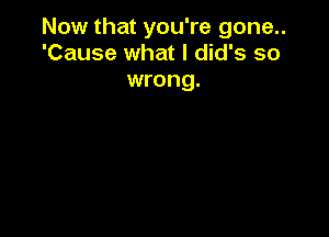 Now that you're gone..
'Cause what I did's so

wrong.