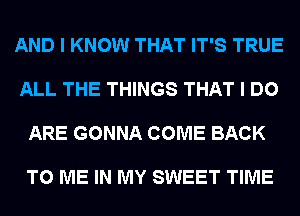 AND I KNOW THAT IT'S TRUE

ALL THE THINGS THAT I DO

ARE GONNA COME BACK

TO ME IN MY SWEET TIME