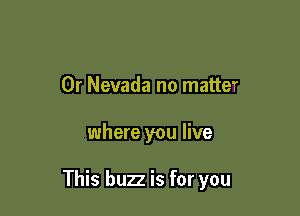 0r Nevada no matter

where you live

This buzz is for you