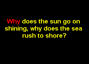 Why does the sun go on
shining, why does the sea

rush to shore?