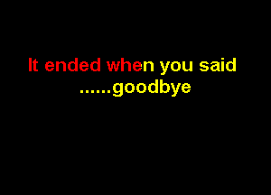 It ended when you said
...... goodbye