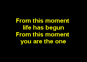 From this moment
life has begun

From this moment
you are the one