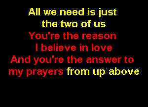 All we need is just
the two of us
You're the reason
I believe in love
And you're the answer to
my prayers from up above