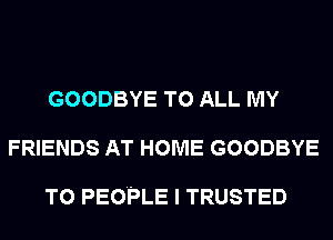GOODBYE TO ALL MY
FRIENDS AT HOME GOODBYE

T0 PEOPLE I TRUSTED