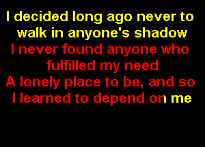 I decided long ago never to
walk in anyone's shadow
I never found anyone who
fulfilled my need
A lonely place to be, and so
I learned to depend on me