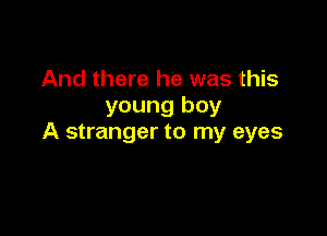 And there he was this
young boy

A stranger to my eyes