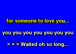 for someone to love you...

you you you you you you you

o o o Waited oh so long...