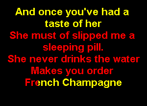 And once you've had a
taste of her
She must of slipped me a
sleeping pill.
She never drinks the water
Makes you order
French Champagne