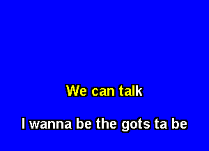 We can talk

I wanna be the gots ta be