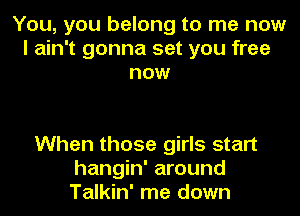 You, you belong to me now
I ain't gonna set you free
now

When those girls start
hangin' around
Talkin' me down