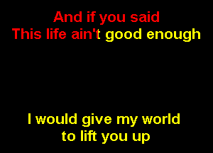 And if you said
This life ain't good enough

I would give my world
to lift you up