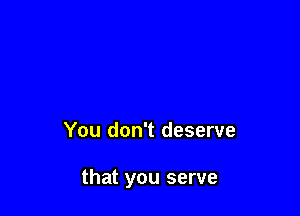 You don't deserve

that you serve