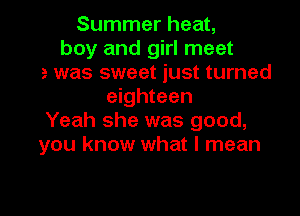 Summer heat,
boy am
He was sweet just turned
eighteen

Yeah she was good,
you know what I mean