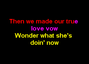 Then we made our true
love vow

Wonder what she's
doin' now
