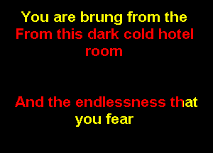 You are brung from the
From this dark cold hotel
room

And the endlessness that
you fear