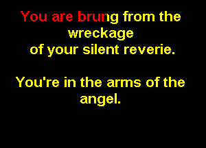 You are brung from the
wreckage
of your silent reverie.

You're in the arms of the
angeL
