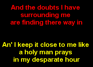 And the doubts I have
surrounding me
are finding there way in

An' I keep it close to me like
a holy man prays
in my desparate hour
