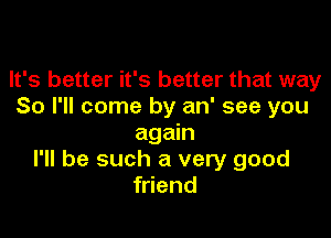 It's better it's better that way
So I'll come by an' see you

again
I'll be such a very good
friend