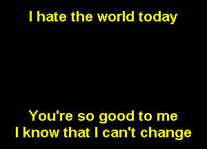 I hate the world today

You're so good to me
I know that I can't change