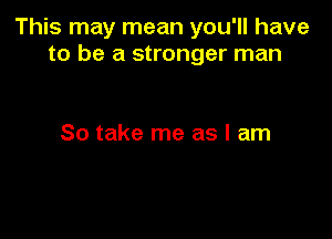 This may mean you'll have
to be a stronger man

So take me as I am