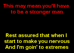 This may mean you'll have
to be a stronger man

Rest assured that when I
start to make you nervous
And I'm goin' to extremes