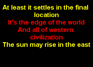 At least it settles in the final
location
It's the edge of the world
And all of western
civilization
The sun may rise in the east