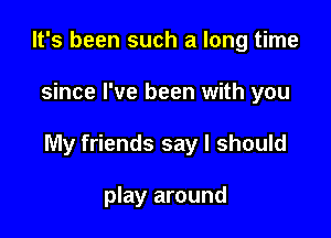 It's been such a long time

since I've been with you

My friends say I should

play around