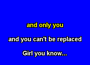 and only you

and you can't be replaced

Girl you know...