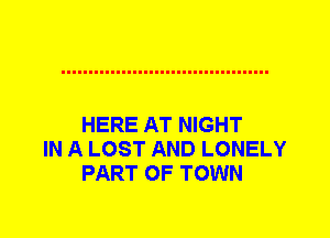 HERE AT NIGHT
IN A LOST AND LONELY
PART OF TOWN