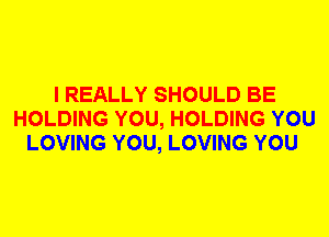 I REALLY SHOULD BE
HOLDING YOU, HOLDING YOU
LOVING YOU, LOVING YOU