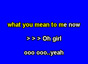 what you mean to me now

t Oh girl

000 ooo..yeah