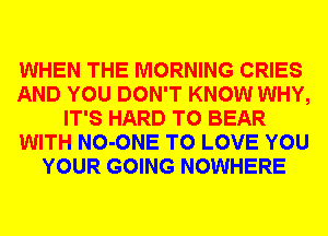 WHEN THE MORNING CRIES
AND YOU DON'T KNOW WHY,
IT'S HARD TO BEAR
WITH NO-ONE TO LOVE YOU
YOUR GOING NOWHERE
