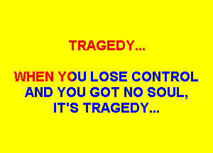 TRAGEDY...

WHEN YOU LOSE CONTROL
AND YOU GOT N0 SOUL,
IT'S TRAGEDY...