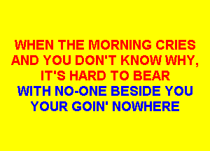 WHEN THE MORNING CRIES
AND YOU DON'T KNOW WHY,
IT'S HARD TO BEAR
WITH NO-ONE BESIDE YOU
YOUR GOIN' NOWHERE