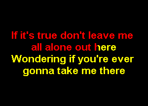 If it's true don't leave me
all alone out here

Wondering if you're ever
gonna take me there