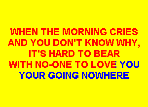 WHEN THE MORNING CRIES
AND YOU DON'T KNOW WHY,
IT'S HARD TO BEAR
WITH NO-ONE TO LOVE YOU
YOUR GOING NOWHERE