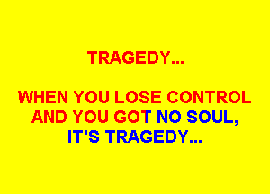 TRAGEDY...

WHEN YOU LOSE CONTROL
AND YOU GOT N0 SOUL,
IT'S TRAGEDY...