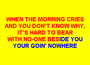 WHEN THE MORNING CRIES
AND YOU DON'T KNOW WHY,
IT'S HARD TO BEAR
WITH NO-ONE BESIDE YOU
YOUR GOIN' NOWHERE
