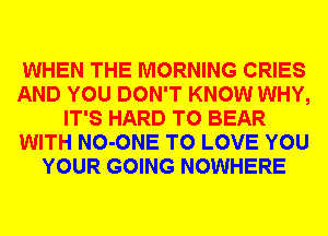 WHEN THE MORNING CRIES
AND YOU DON'T KNOW WHY,
IT'S HARD TO BEAR
WITH NO-ONE TO LOVE YOU
YOUR GOING NOWHERE